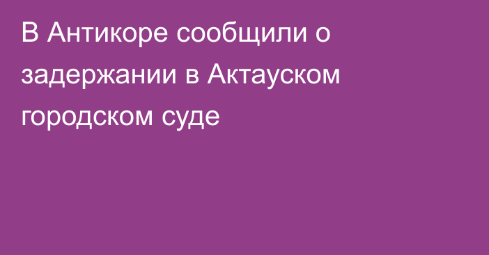 В Антикоре сообщили о задержании в Актауском городском суде