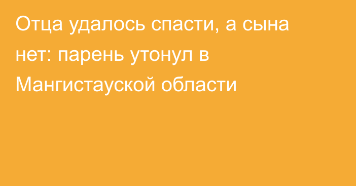 Отца удалось спасти, а сына нет: парень утонул в Мангистауской области