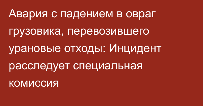 Авария с падением в овраг грузовика, перевозившего урановые отходы: Инцидент расследует специальная комиссия