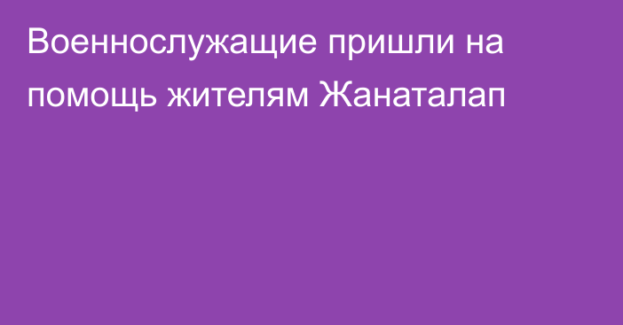 Военнослужащие пришли на помощь жителям Жанаталап