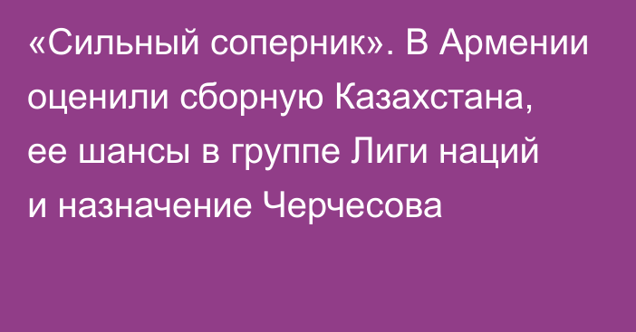 «Сильный соперник». В Армении оценили сборную Казахстана, ее шансы в группе Лиги наций и назначение Черчесова