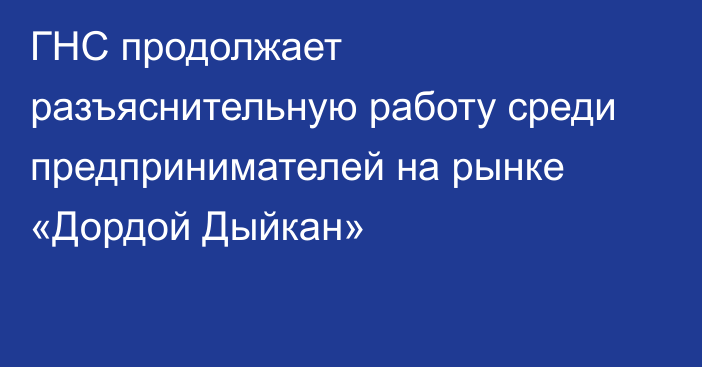 ГНС продолжает разъяснительную работу среди предпринимателей на рынке «Дордой Дыйкан»