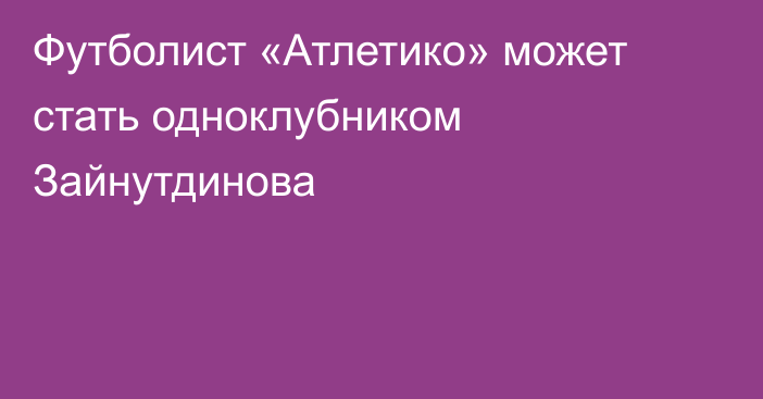 Футболист «Атлетико» может стать одноклубником Зайнутдинова