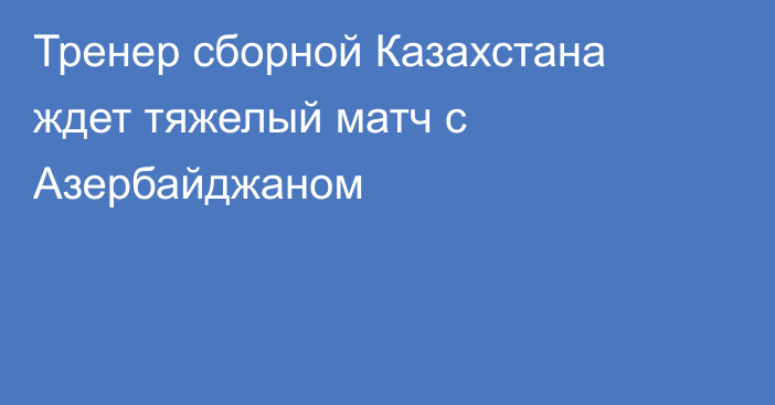 Тренер сборной Казахстана ждет тяжелый матч с Азербайджаном