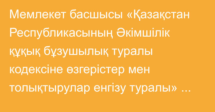 Мемлекет басшысы «Қазақстан Республикасының Әкімшілік құқық бұзушылық туралы кодексіне өзгерістер мен толықтырулар енгізу туралы» Қазақстан Республикасының Заңына қол қойды