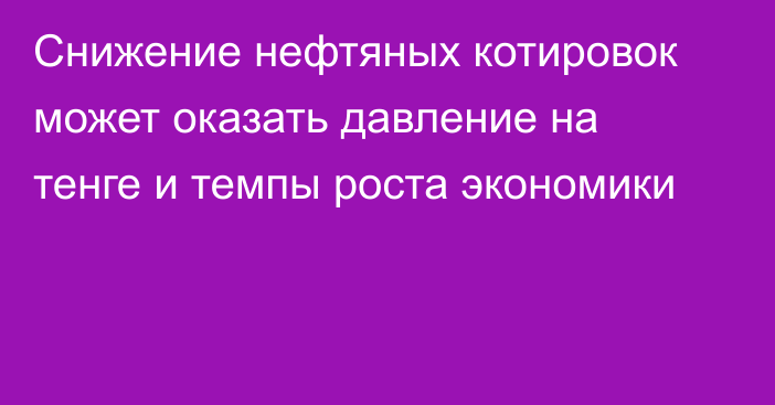 Снижение нефтяных котировок может оказать давление на тенге и темпы роста экономики