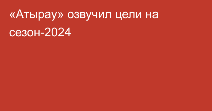 «Атырау» озвучил цели на сезон-2024