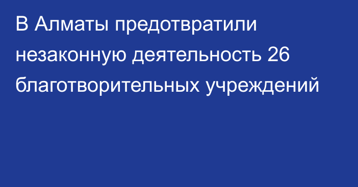 В Алматы предотвратили незаконную деятельность 26 благотворительных учреждений