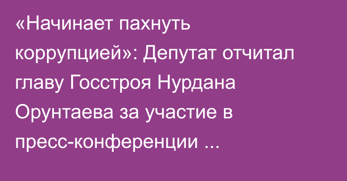 «Начинает пахнуть коррупцией»: Депутат отчитал главу Госстроя Нурдана Орунтаева за участие в пресс-конференции стройкомпании «Элит Хаус»