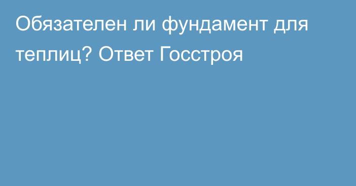 Обязателен ли фундамент для теплиц? Ответ Госстроя