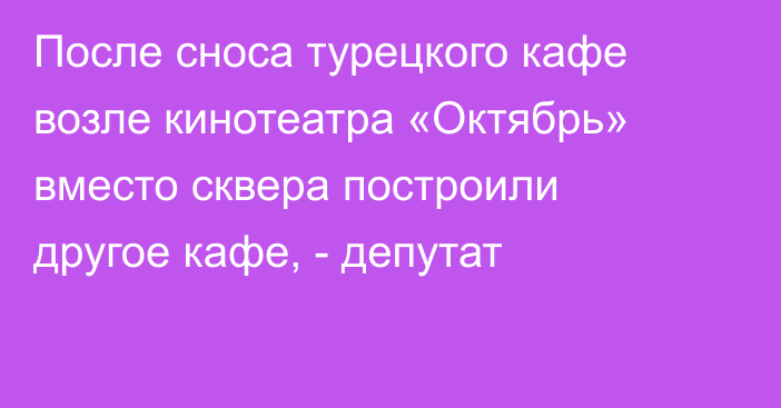 После сноса турецкого кафе возле кинотеатра «Октябрь» вместо сквера построили другое кафе, - депутат