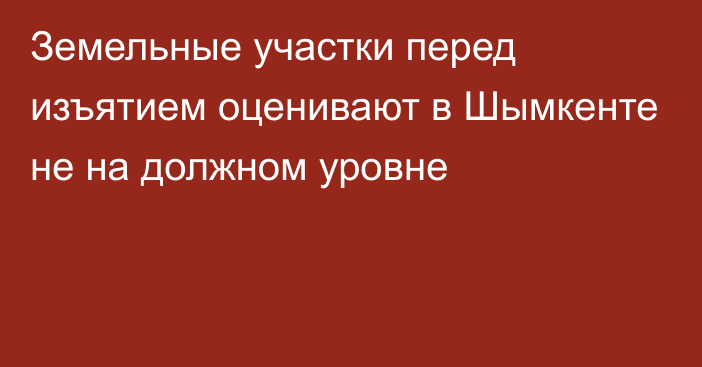 Земельные участки перед изъятием оценивают в Шымкенте не на должном уровне