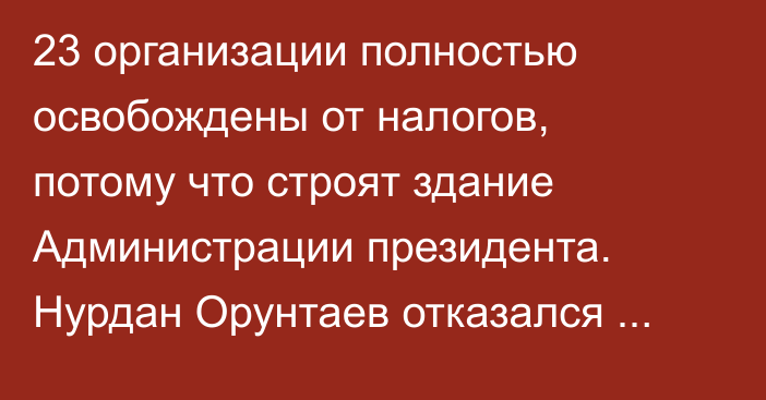 23 организации полностью освобождены от налогов, потому что строят здание Администрации президента. Нурдан Орунтаев отказался комментировать вопрос