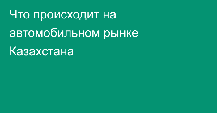 Что происходит на автомобильном рынке Казахстана