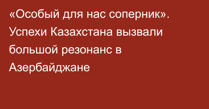 «Особый для нас соперник». Успехи Казахстана вызвали большой резонанс в Азербайджане