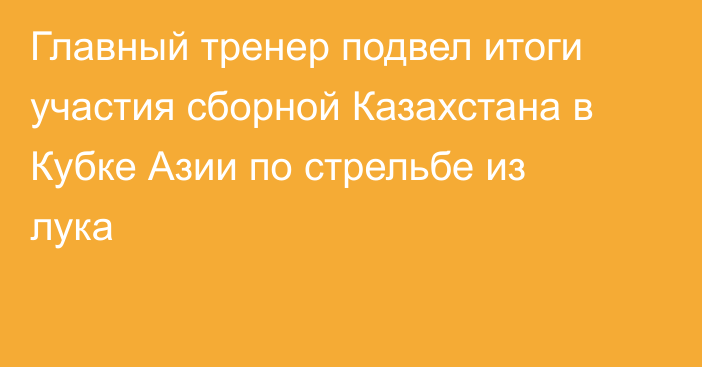 Главный тренер подвел итоги участия сборной Казахстана в Кубке Азии по стрельбе из лука