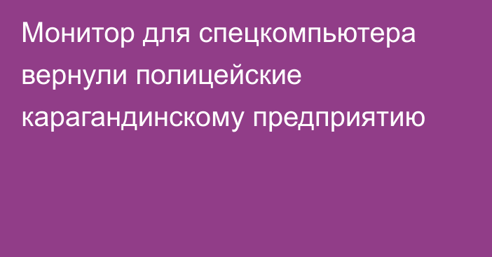 Монитор для спецкомпьютера вернули полицейские карагандинскому предприятию