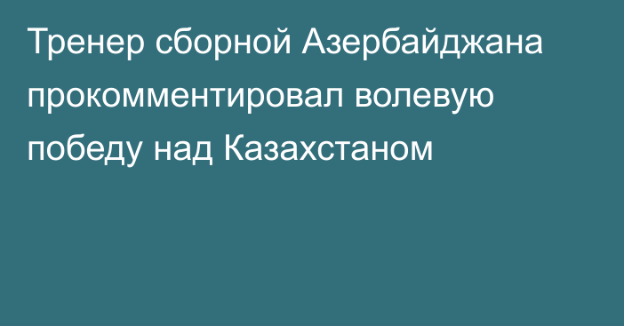 Тренер сборной Азербайджана прокомментировал волевую победу над Казахстаном