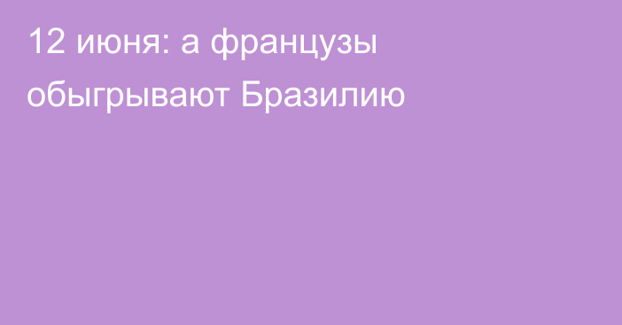 12 июня: а французы обыгрывают Бразилию