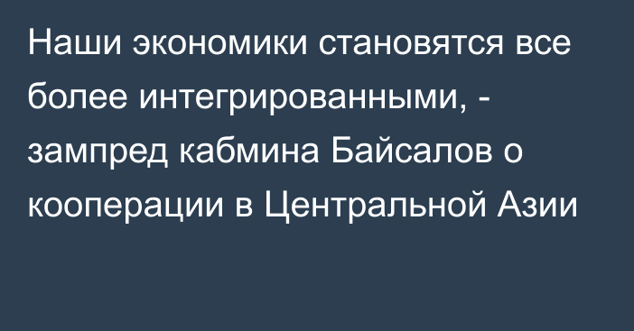 Наши экономики становятся все более интегрированными, - зампред кабмина Байсалов о кооперации в Центральной Азии