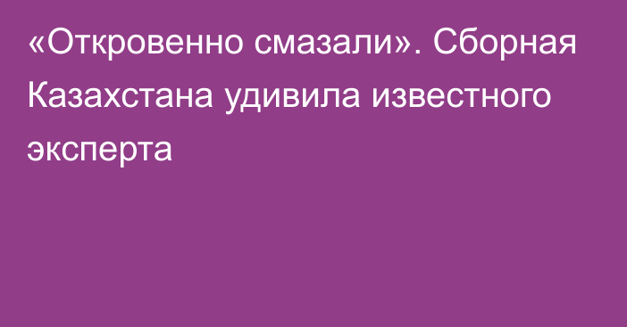 «Откровенно смазали». Сборная Казахстана удивила известного эксперта