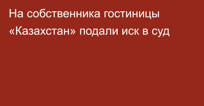 На собственника гостиницы «Казахстан» подали иск в суд