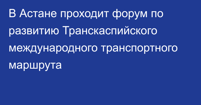 В Астане проходит форум по развитию Транскаспийского международного транспортного маршрута