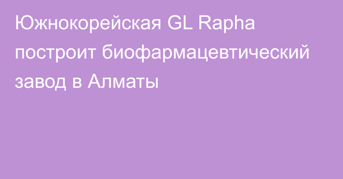 Южнокорейская GL Rapha построит биофармацевтический завод в Алматы