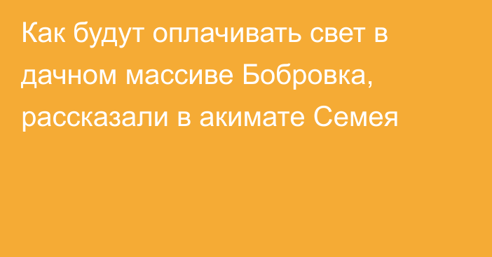 Как будут оплачивать свет в дачном массиве Бобровка, рассказали в акимате Семея