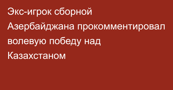 Экс-игрок сборной Азербайджана прокомментировал волевую победу над Казахстаном