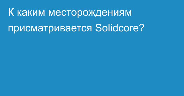 К каким месторождениям присматривается Solidcore?