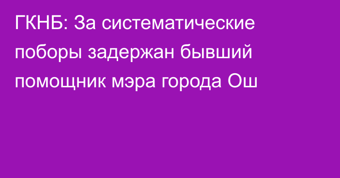 ГКНБ: За систематические поборы задержан бывший помощник мэра города Ош