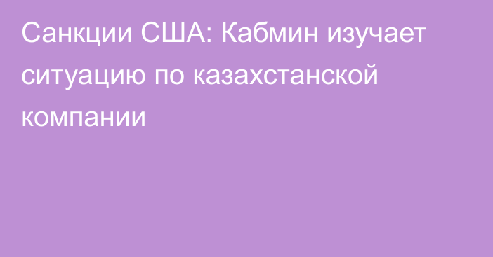 Санкции США: Кабмин изучает ситуацию по казахстанской компании