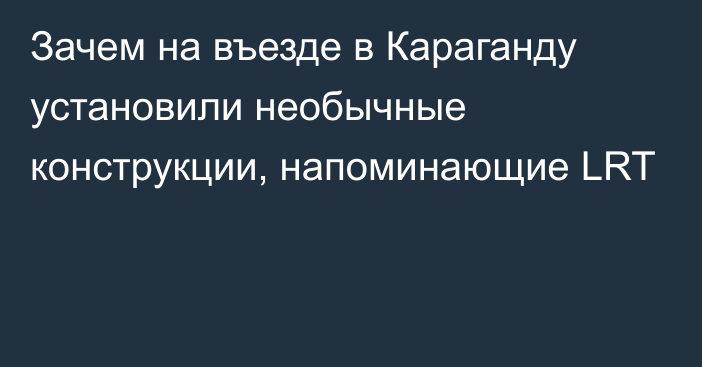 Зачем на въезде в Караганду установили необычные конструкции, напоминающие LRT