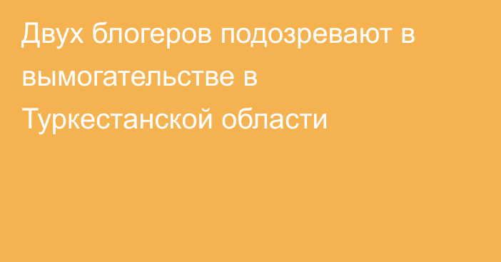 Двух блогеров подозревают в вымогательстве в Туркестанской области