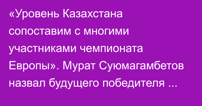 «Уровень Казахстана сопоставим с многими участниками чемпионата Европы». Мурат Суюмагамбетов назвал будущего победителя Евро-2024