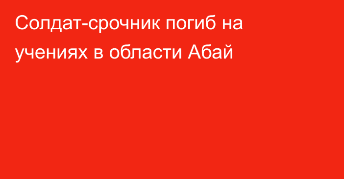 Солдат-срочник погиб на учениях в области Абай