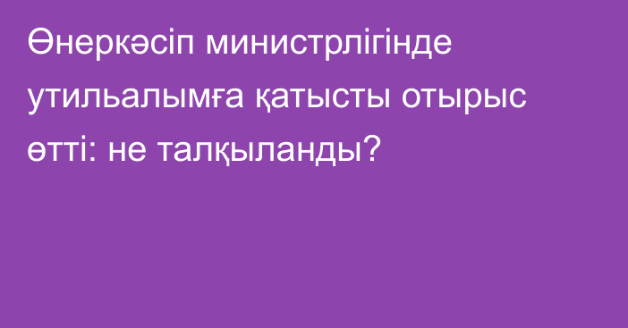 Өнеркәсіп министрлігінде утильалымға қатысты отырыс өтті: не талқыланды?