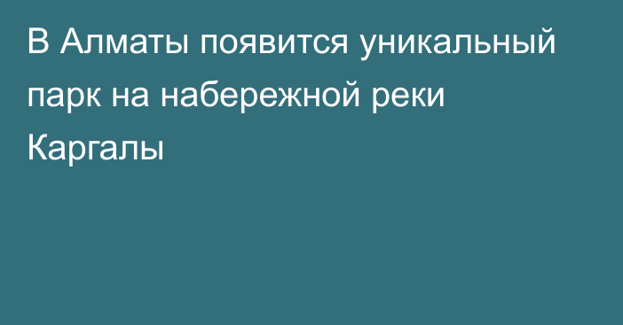 В Алматы появится уникальный парк на набережной реки Каргалы