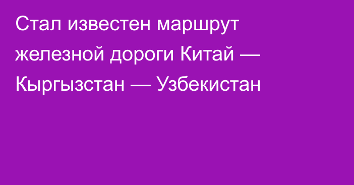 Стал известен маршрут железной дороги Китай — Кыргызстан — Узбекистан 