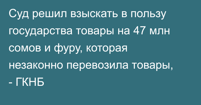 Суд решил взыскать в пользу государства товары на 47 млн сомов и фуру, которая незаконно перевозила товары, - ГКНБ