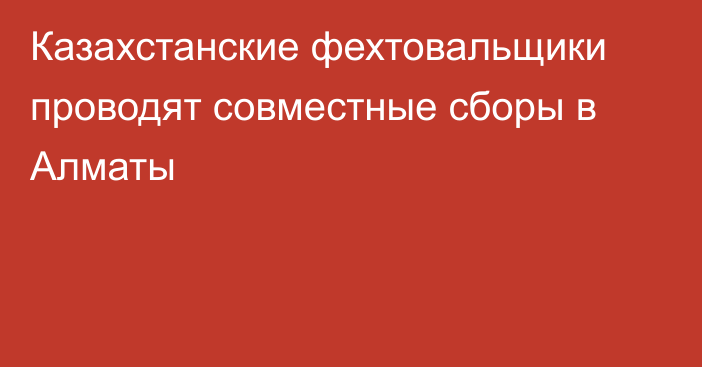 Казахстанские фехтовальщики проводят совместные сборы в Алматы