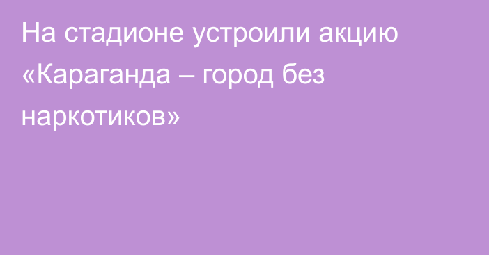 На стадионе устроили акцию «Караганда – город без наркотиков»