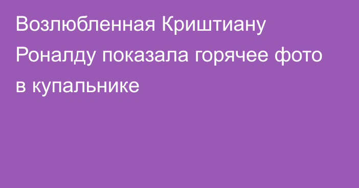 Возлюбленная Криштиану Роналду показала горячее фото в купальнике