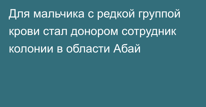 Для мальчика с редкой группой крови стал донором сотрудник колонии в области Абай