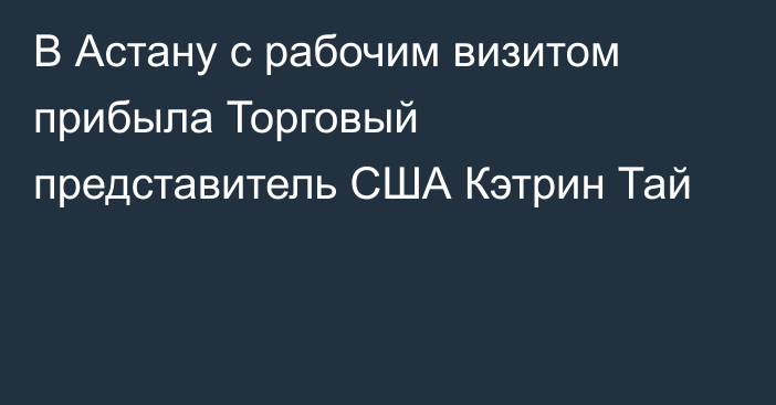 В Астану с рабочим визитом прибыла Торговый представитель США Кэтрин Тай