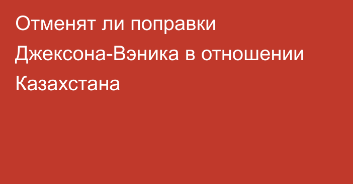 Отменят ли поправки Джексона-Вэника в отношении Казахстана