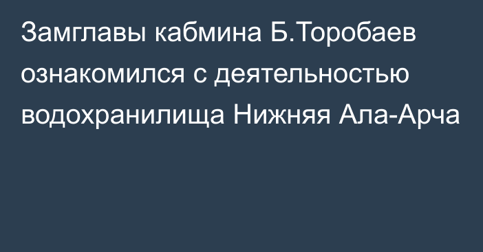 Замглавы кабмина Б.Торобаев ознакомился с деятельностью водохранилища Нижняя Ала-Арча