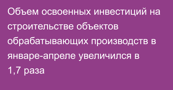 Объем освоенных инвестиций на строительстве объектов обрабатывающих производств в январе-апреле увеличился в 1,7 раза