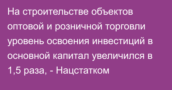 На строительстве объектов оптовой и розничной торговли уровень освоения инвестиций в основной капитал увеличился в 1,5 раза, - Нацстатком